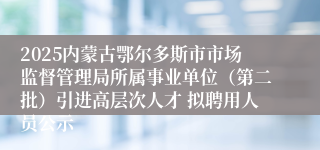 2025内蒙古鄂尔多斯市市场监督管理局所属事业单位（第二批）引进高层次人才 拟聘用人员公示