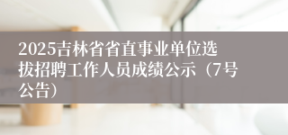 2025吉林省省直事业单位选拔招聘工作人员成绩公示（7号公告）