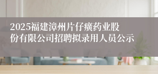 2025福建漳州片仔癀药业股份有限公司招聘拟录用人员公示