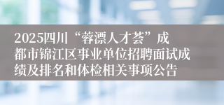 2025四川“蓉漂人才荟”成都市锦江区事业单位招聘面试成绩及排名和体检相关事项公告