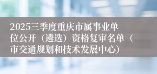 2025三季度重庆市属事业单位公开(遴选)资格复审名单(市交通规划和技术发展中心)