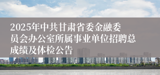 2025年中共甘肃省委金融委员会办公室所属事业单位招聘总成绩及体检公告