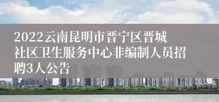 2022云南昆明市晋宁区晋城社区卫生服务中心非编制人员招聘3人公告