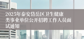 2025年泰安岱岳区卫生健康类事业单位公开招聘工作人员面试通知