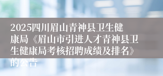 2025四川眉山青神县卫生健康局《眉山市引进人才青神县卫生健康局考核招聘成绩及排名》的公告