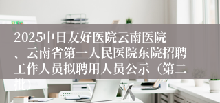 2025中日友好医院云南医院、云南省第一人民医院东院招聘工作人员拟聘用人员公示(第二批)