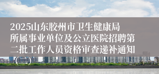 2025山东胶州市卫生健康局所属事业单位及公立医院招聘第二批工作人员资格审查递补通知（二）