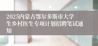 2025内蒙古鄂尔多斯市大学生乡村医生专项计划招聘笔试通知
