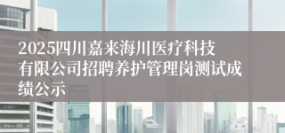 2025四川嘉来海川医疗科技有限公司招聘养护管理岗测试成绩公示