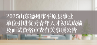 2025山东德州市平原县事业单位引进优秀青年人才初试成绩及面试资格审查有关事项公告