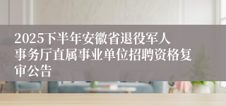 2025下半年安徽省退役军人事务厅直属事业单位招聘资格复审公告