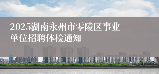 2025湖南永州市零陵区事业单位招聘体检通知