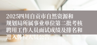 2025四川自贡市自然资源和规划局所属事业单位第二批考核聘用工作人员面试成绩及排名和进入体检人员公告