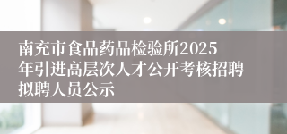 南充市食品药品检验所2025年引进高层次人才公开考核招聘拟聘人员公示