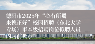 德阳市2025年“心有所蜀 来德正好”校园招聘(东北大学专场)市本级招聘岗位拟聘人员的聘前公示