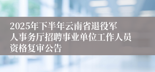 2025年下半年云南省退役军人事务厅招聘事业单位工作人员资格复审公告
