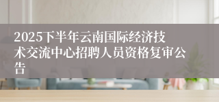 2025下半年云南国际经济技术交流中心招聘人员资格复审公告