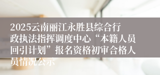 2025云南丽江永胜县综合行政执法指挥调度中心“本籍人员回引计划”报名资格初审合格人员情况公示