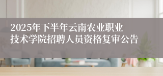 2025年下半年云南农业职业技术学院招聘人员资格复审公告