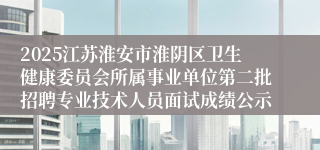2025江苏淮安市淮阴区卫生健康委员会所属事业单位第二批招聘专业技术人员面试成绩公示