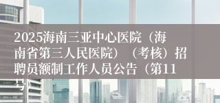 2025海南三亚中心医院(海南省第三人民医院)(考核)招聘员额制工作人员公告(第11号)