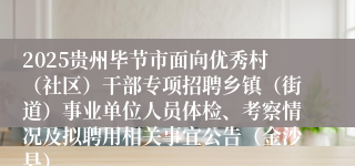 2025贵州毕节市面向优秀村（社区）干部专项招聘乡镇（街道）事业单位人员体检、考察情况及拟聘用相关事宜公告（金沙县）
