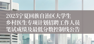 2025宁夏回族自治区大学生乡村医生专项计划招聘工作人员笔试成绩及最低分数控制线公告