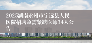 2025湖南永州市宁远县人民医院招聘急需紧缺医师34人公告