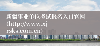 新疆事业单位考试报名入口官网(http://www.xjrsks.com.cn)