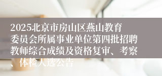 2025北京市房山区燕山教育委员会所属事业单位第四批招聘教师综合成绩及资格复审、考察、体检人选公告