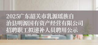 2025广东韶关市乳源瑶族自治县明源国有资产经营有限公司招聘职工拟递补人员聘用公示
