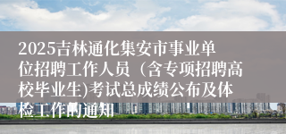 2025吉林通化集安市事业单位招聘工作人员(含专项招聘高校毕业生)考试总成绩公布及体检工作的通知