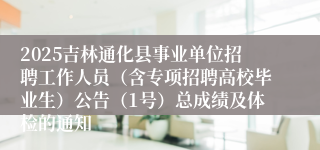 2025吉林通化县事业单位招聘工作人员（含专项招聘高校毕业生）公告（1号）总成绩及体检的通知