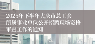 2025年下半年大庆市总工会所属事业单位公开招聘现场资格审查工作的通知