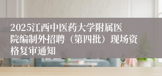 2025江西中医药大学附属医院编制外招聘(第四批)现场资格复审通知