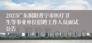 2025广东揭阳普宁市医疗卫生等事业单位招聘工作人员面试公告