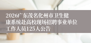 2026广东茂名化州市卫生健康系统赴高校现场招聘事业单位工作人员125人公告