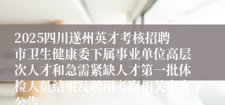 2025四川遂州英才考核招聘市卫生健康委下属事业单位高层次人才和急需紧缺人才第一批体检人员结果及聘用考察相关事宜公告