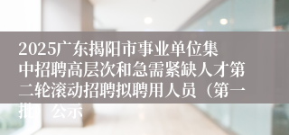 2025广东揭阳市事业单位集中招聘高层次和急需紧缺人才第二轮滚动招聘拟聘用人员(第一批)公示