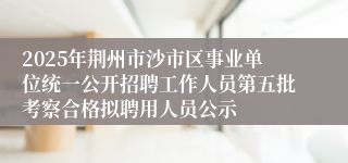 2025年荆州市沙市区事业单位统一公开招聘工作人员第五批考察合格拟聘用人员公示