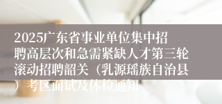 2025广东省事业单位集中招聘高层次和急需紧缺人才第三轮滚动招聘韶关(乳源瑶族自治县)考区面试及体检通知