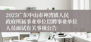2025广东中山市神湾镇人民政府所属事业单位招聘事业单位人员面试有关事项公告