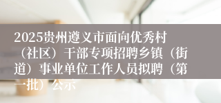 2025贵州遵义市面向优秀村(社区)干部专项招聘乡镇(街道)事业单位工作人员拟聘(第一批)公示