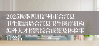 2025秋季四川泸州市合江县卫生健康局合江县卫生医疗机构编外人才招聘综合成绩及体检事宜公告