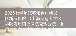 2025上半年江苏无锡市新吴区新瑞医院 （上海交通大学医学院附属瑞金医院无锡分院）招聘高层次人才拟聘用人员名单公示