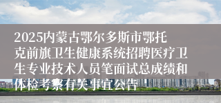 2025内蒙古鄂尔多斯市鄂托克前旗卫生健康系统招聘医疗卫生专业技术人员笔面试总成绩和体检考察有关事宜公告