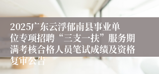 2025广东云浮郁南县事业单位专项招聘“三支一扶”服务期满考核合格人员笔试成绩及资格复审公告