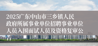2025广东中山市三乡镇人民政府所属事业单位招聘事业单位人员入围面试人员及资格复审公告