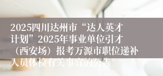 2025四川达州市“达人英才计划”2025年事业单位引才（西安场）报考万源市职位递补人员体检有关事宜的公告