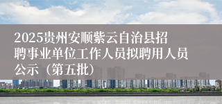 2025贵州安顺紫云自治县招聘事业单位工作人员拟聘用人员公示（第五批）